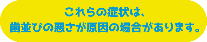 これらの症状は、歯並びの悪さが原因の場合があります。