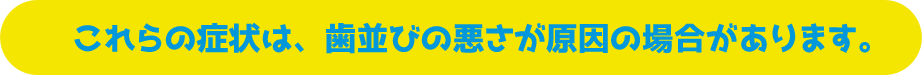 これらの症状は、歯並びの悪さが原因の場合があります。